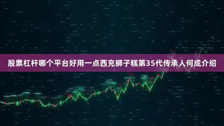 股票杠杆哪个平台好用一点西充狮子糕第35代传承人何成介绍