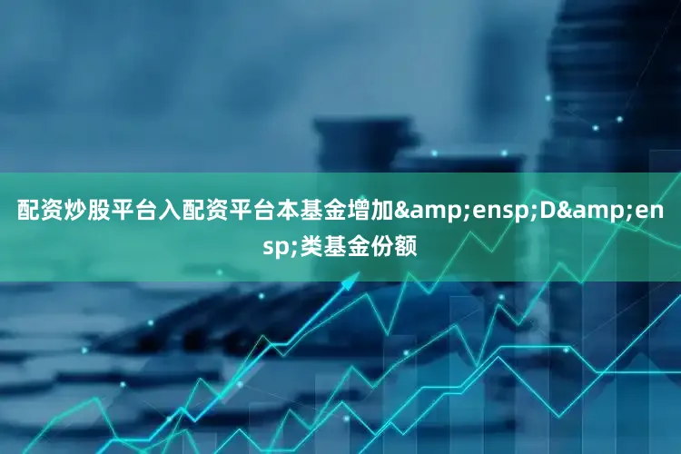 配资炒股平台入配资平台本基金增加&ensp;D&ensp;类基金份额