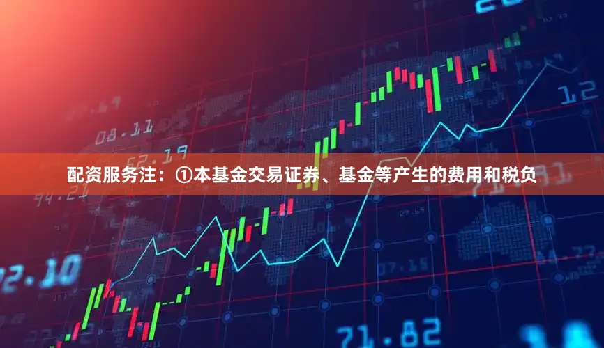 配资服务注：①本基金交易证券、基金等产生的费用和税负