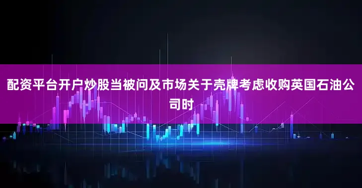配资平台开户炒股当被问及市场关于壳牌考虑收购英国石油公司时