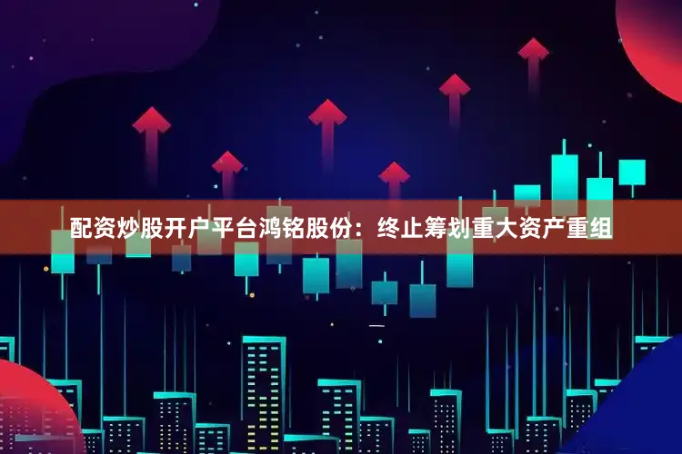配资炒股开户平台鸿铭股份：终止筹划重大资产重组