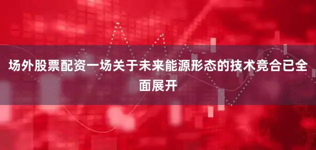 场外股票配资一场关于未来能源形态的技术竞合已全面展开