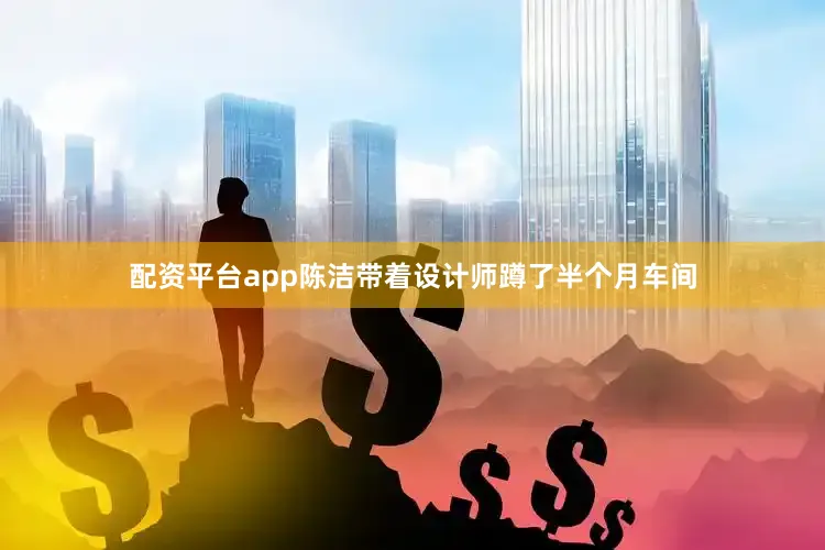 配资平台app陈洁带着设计师蹲了半个月车间