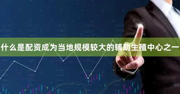 什么是配资成为当地规模较大的辅助生殖中心之一