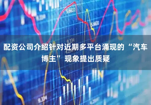 配资公司介绍针对近期多平台涌现的 “汽车博主” 现象提出质疑