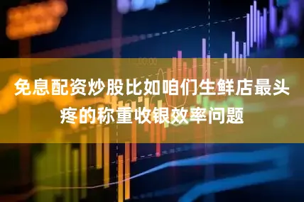 免息配资炒股比如咱们生鲜店最头疼的称重收银效率问题