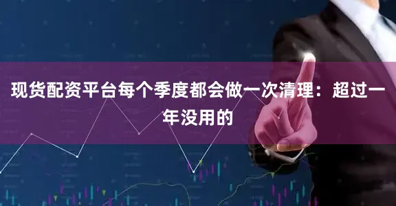 现货配资平台每个季度都会做一次清理：超过一年没用的