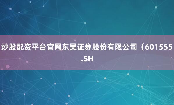 炒股配资平台官网东吴证券股份有限公司（601555.SH