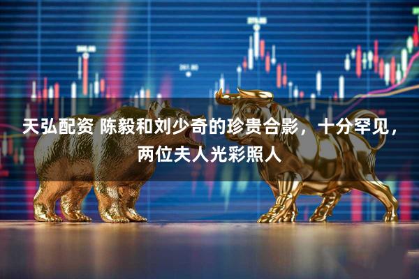 天弘配资 陈毅和刘少奇的珍贵合影，十分罕见，两位夫人光彩照人