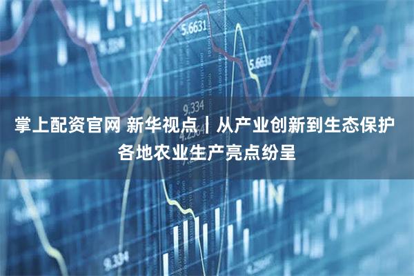 掌上配资官网 新华视点｜从产业创新到生态保护 各地农业生产亮点纷呈