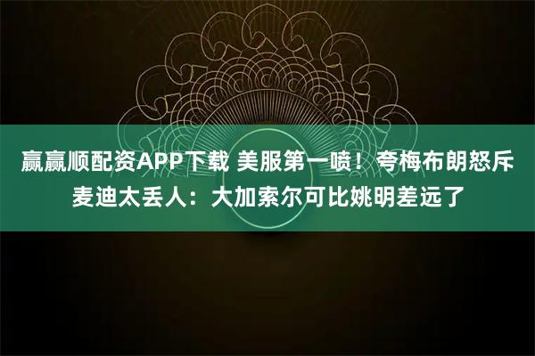 赢赢顺配资APP下载 美服第一喷！夸梅布朗怒斥麦迪太丢人：大加索尔可比姚明差远了