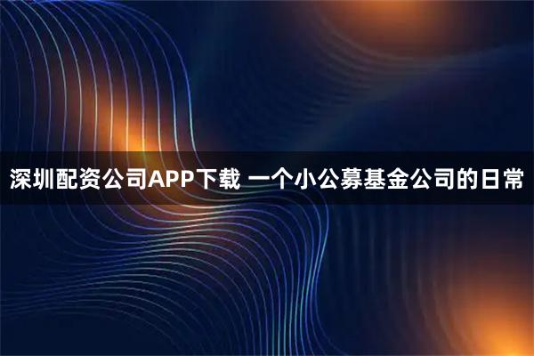 深圳配资公司APP下载 一个小公募基金公司的日常