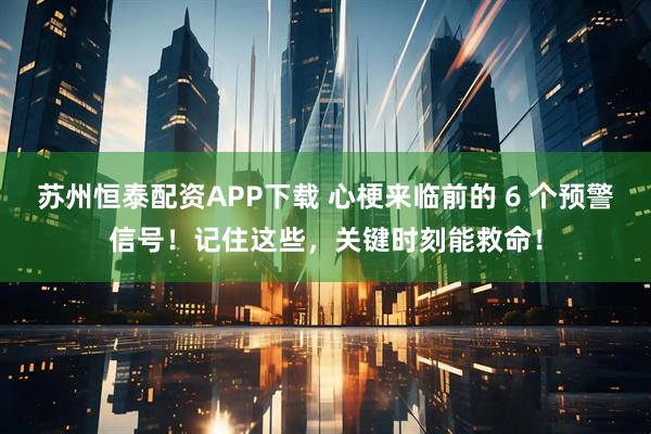 苏州恒泰配资APP下载 心梗来临前的 6 个预警信号！记住这些，关键时刻能救命！