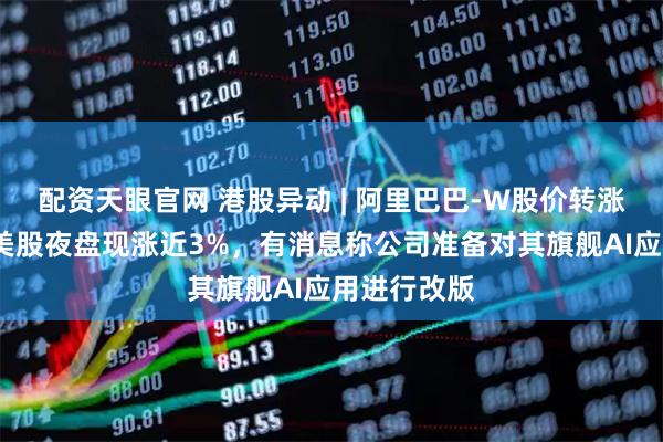 配资天眼官网 港股异动 | 阿里巴巴-W股价转涨至近1%，美股夜盘现涨近3%，有消息称公司准备对其旗舰AI应用进行改版