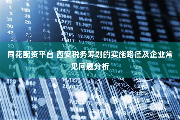 同花配资平台 西安税务筹划的实施路径及企业常见问题分析