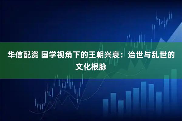 华信配资 国学视角下的王朝兴衰：治世与乱世的文化根脉