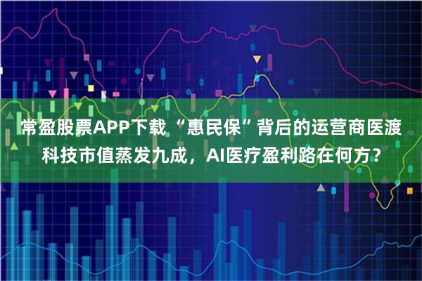 常盈股票APP下载 “惠民保”背后的运营商医渡科技市值蒸发九成，AI医疗盈利路在何方？