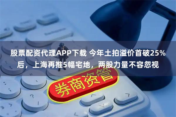 股票配资代理APP下载 今年土拍溢价首破25%后，上海再推5幅宅地，两股力量不容忽视