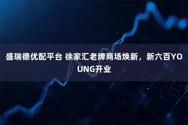 盛瑞德优配平台 徐家汇老牌商场焕新，新六百YOUNG开业