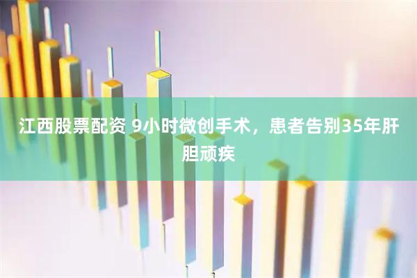 江西股票配资 9小时微创手术，患者告别35年肝胆顽疾