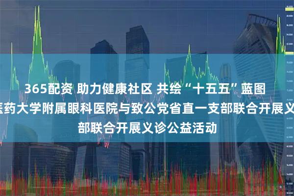 365配资 助力健康社区 共绘“十五五”蓝图 ——山东中医药大学附属眼科医院与致公党省直一支部联合开展义诊公益活动