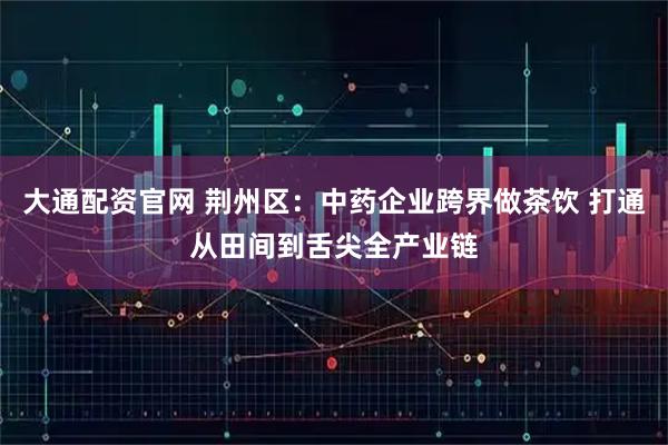 大通配资官网 荆州区：中药企业跨界做茶饮 打通从田间到舌尖全产业链