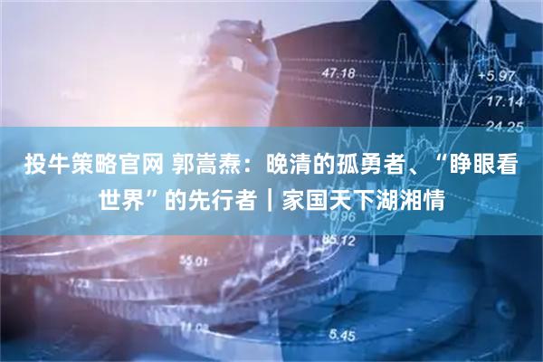 投牛策略官网 郭嵩焘：晚清的孤勇者、“睁眼看世界”的先行者｜家国天下湖湘情
