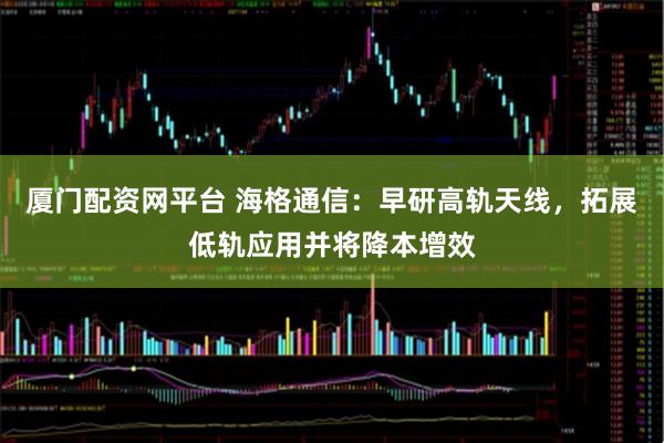 厦门配资网平台 海格通信：早研高轨天线，拓展低轨应用并将降本增效
