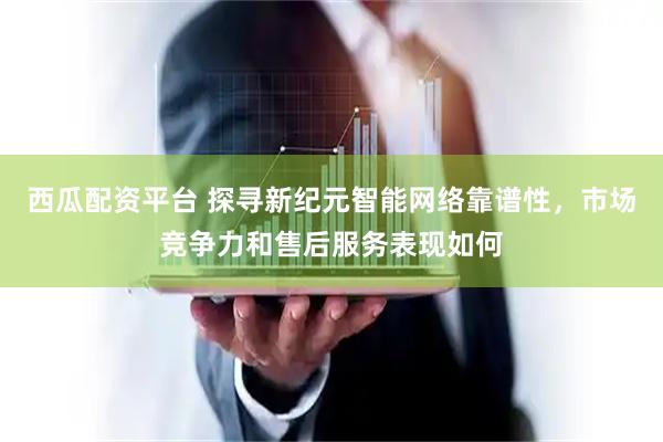 西瓜配资平台 探寻新纪元智能网络靠谱性，市场竞争力和售后服务表现如何