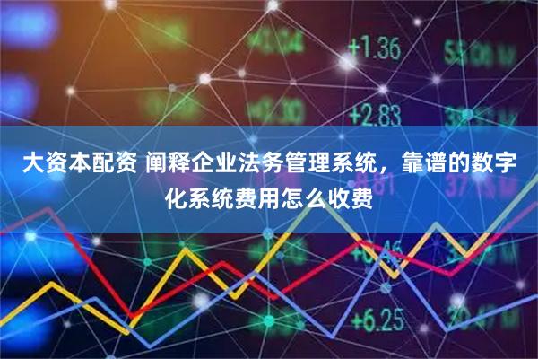 大资本配资 阐释企业法务管理系统，靠谱的数字化系统费用怎么收费