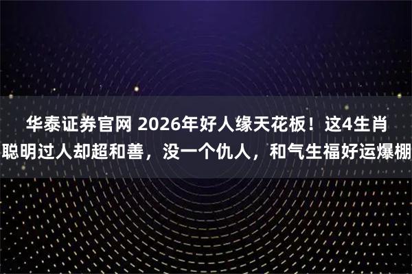 华泰证券官网 2026年好人缘天花板！这4生肖聪明过人却超和善，没一个仇人，和气生福好运爆棚
