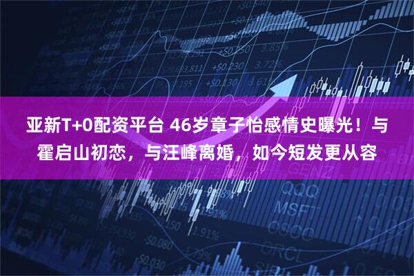 亚新T+0配资平台 46岁章子怡感情史曝光！与霍启山初恋，与汪峰离婚，如今短发更从容