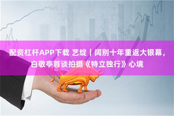 配资杠杆APP下载 艺绽｜阔别十年重返大银幕，白敬亭首谈拍摄《特立独行》心境