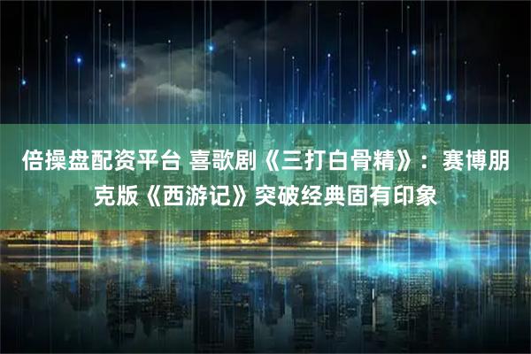 倍操盘配资平台 喜歌剧《三打白骨精》：赛博朋克版《西游记》突破经典固有印象