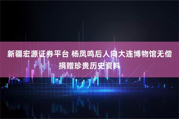 新疆宏源证券平台 杨凤鸣后人向大连博物馆无偿捐赠珍贵历史资料