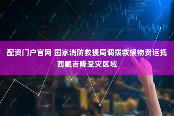 配资门户官网 国家消防救援局调拨救援物资运抵西藏吉隆受灾区域